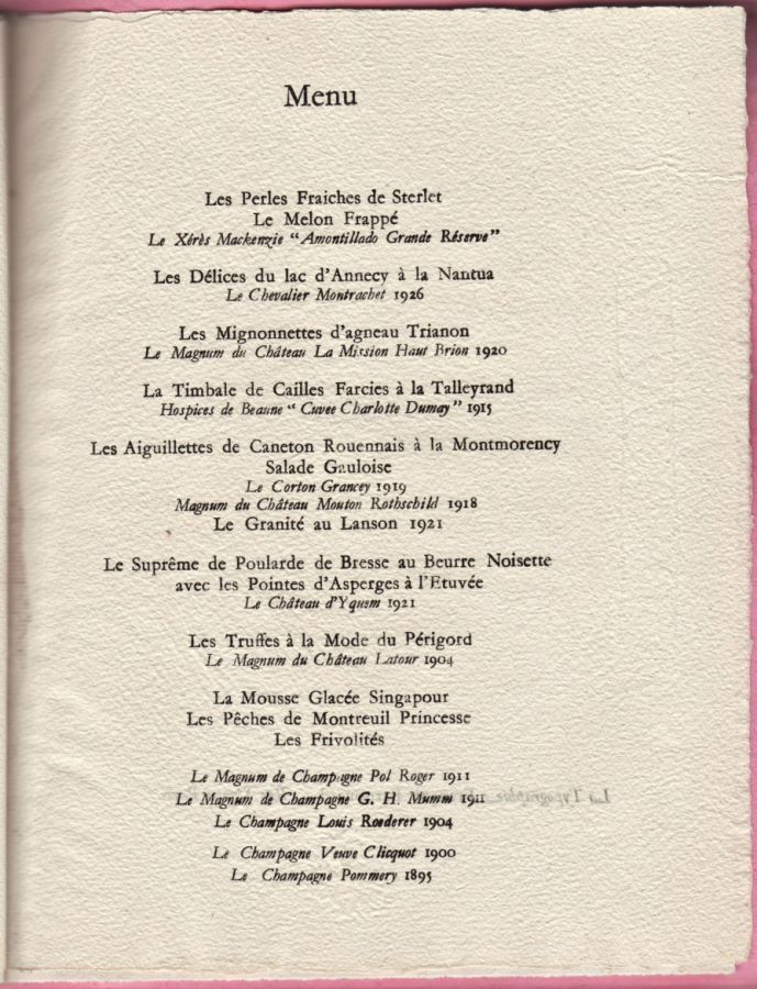Déjeuner du 21 juillet 1938<br />offert à LL. MM.<br />Le Roi Georges VI et La Reine Elizabeth<br />Château de Versailles<br /><br />Les Perles Fraîches de Sterlet<br />Le Melon Frappé<br />Le Xérès Mackenzie "Amontillado Grande Réserve"<br /><br />Les Délices du lac d‘Annecy à la Nantua<br />Le Chevalier Montrachet 1926<br /><br />Les Mignonnettes d‘agneau Trianon<br />Le Magnum du Château La Mission Haut Brion 1920<br /><br />La Timbale de Cailles Farcies à la Talleyrand<br />Hospices de Beaune "Cuvée Charlotte Dumay" 1915<br /><br />Les Aiguillettes de Caneton Rouennais à la Montmorency      Salade Gauloise<br />Le Corton Grancey 1919<br />Magnum du Château Mouton Rothschild 1918<br /><br />Le Granité au Lanson 1921<br /><br />Le Suprême de Poularde de Bresse au Beurrre Noisette<br />avec les Pointes d‘Asperges à l‘Etuvée<br />Le Château d‘Yquem 1921<br /><br />Les Truffes à la Mode du Périgord<br />Le Magnum du Château Latour 1904<br /><br />La Mousse glacée Singapour<br />Les Pêches de Montreuil Princesse<br />Les Frivolités<br /><br />Le Magnum de Champagne Pol Roger 1911<br />Le Magnum de Champagne G. H. Mumm 1911<br />Le Champagne Louis Roederer 1904<br /><br />Le Champagne Veuve Clicquot 1900<br />Le Champagne Pommery 1895<br /><br />(les deux derniers champagnes sont aux millésimes de l‘année de naissance des Souverains)<br />